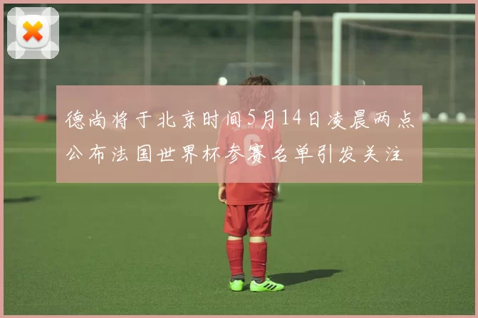 德尚将于北京时间5月14日凌晨两点公布法国世界杯参赛名单引发关注