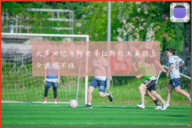 大罗回忆与阿尔卡拉斯对决肩膀至今仍感不适