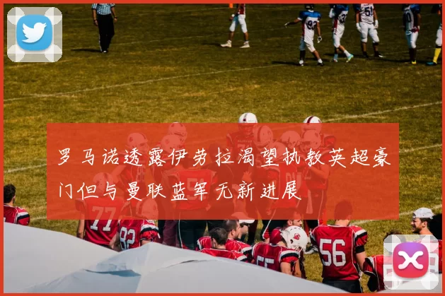 罗马诺透露伊劳拉渴望执教英超豪门但与曼联蓝军无新进展