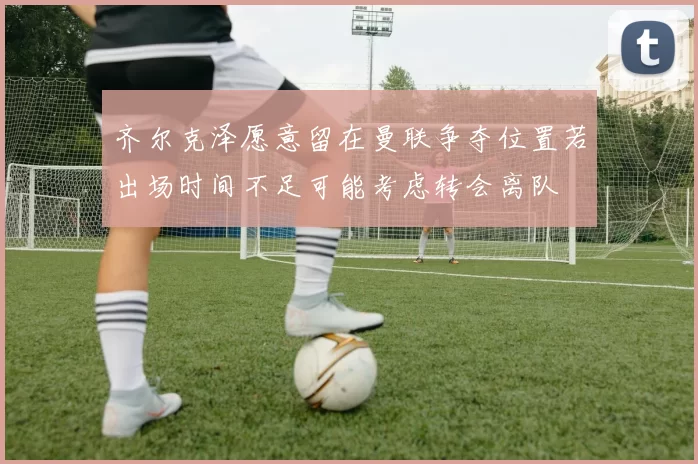 齐尔克泽愿意留在曼联争夺位置若出场时间不足可能考虑转会离队
