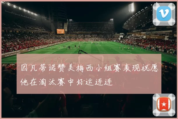 因凡蒂诺赞美梅西小组赛表现祝愿他在淘汰赛中好运连连
