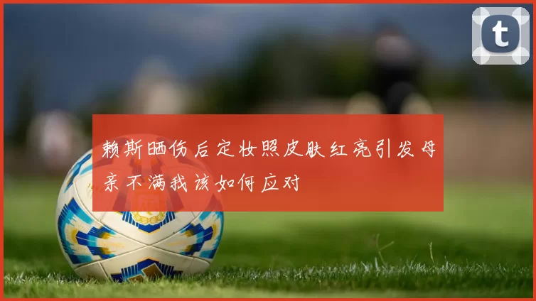 赖斯晒伤后定妆照皮肤红亮引发母亲不满我该如何应对