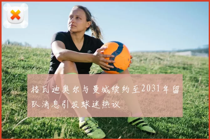 格瓦迪奥尔与曼城续约至2031年留队消息引发球迷热议