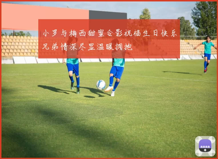 小罗与梅西甜蜜合影祝福生日快乐兄弟情深尽显温暖拥抱