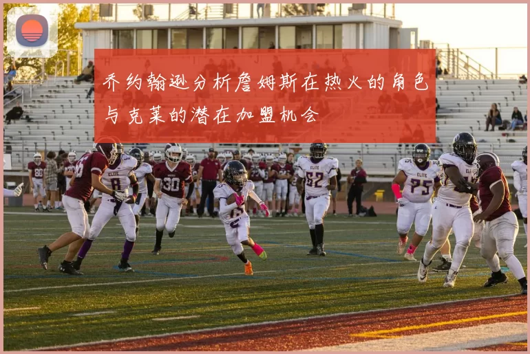 乔约翰逊分析詹姆斯在热火的角色与克莱的潜在加盟机会