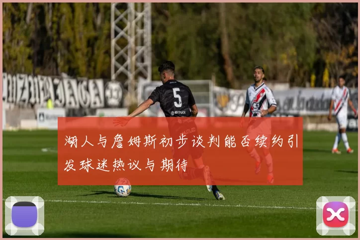 湖人与詹姆斯初步谈判能否续约引发球迷热议与期待