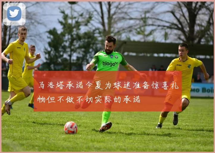 马洛塔承诺今夏为球迷准备惊喜礼物但不做不切实际的承诺
