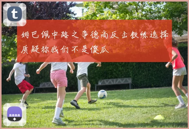 姆巴佩中路之争德尚反击教练选择质疑称我们不是傻瓜
