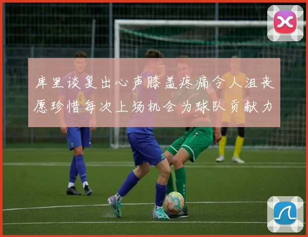 库里谈复出心声膝盖疼痛令人沮丧愿珍惜每次上场机会为球队贡献力量