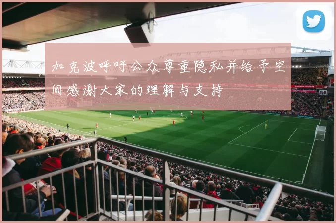加克波呼吁公众尊重隐私并给予空间感谢大家的理解与支持